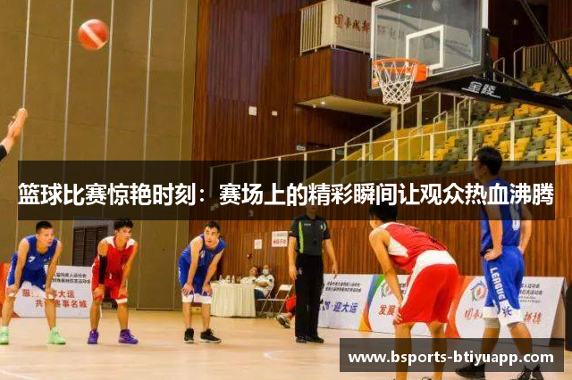 篮球比赛惊艳时刻:赛场上的精彩瞬间让观众热血沸腾