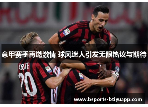 意甲赛季再燃激情 球风迷人引发无限热议与期待