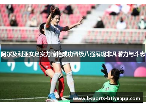 阿尔及利亚女足实力惊艳成功晋级八强展现非凡潜力与斗志