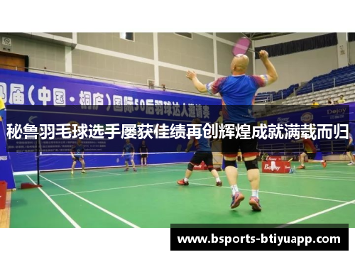 秘鲁羽毛球选手屡获佳绩再创辉煌成就满载而归