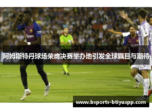 阿姆斯特丹球场荣膺决赛举办地引发全球瞩目与期待