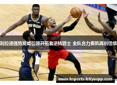 利拉德强势发威引领开拓者逆转爵士 全队合力奏凯再创佳绩